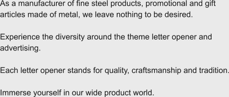 As a manufacturer of fine steel products, promotional and gift articles made of metal, we leave nothing to be desired.  Experience the diversity around the theme letter opener and advertising.  Each letter opener stands for quality, craftsmanship and tradition.  Immerse yourself in our wide product world.